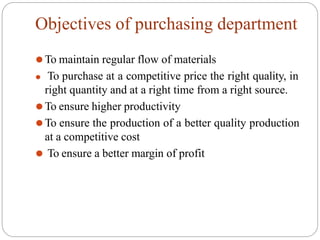 Objectives of purchasing department
⚫To maintain regular flow of materials
⚫ To purchase at a competitive price the right quality, in
right quantity and at a right time from a right source.
⚫To ensure higher productivity
⚫To ensure the production of a better quality production
at a competitive cost
⚫ To ensure a better margin of profit
 