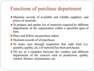 Functions of purchase department
⚫ Maintain records of available and reliable suppliers, and
prices of materials
⚫ To prepare and update list of materials required by different
departments of the organization within a specified span of
time.
⚫ Place and follow-up purchase orders
⚫ Maintain records of all purchases
⚫ To make sure through inspection that right kind (i.e.
quantity, quality, etc.) of material has been purchased.
⚫ TO act as a mediator between the vendors and different
departments of the concern such as production, quality,
control, finance, maintenance, etc.
 