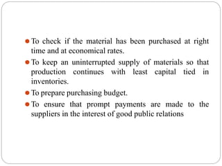 ⚫To check if the material has been purchased at right
time and at economical rates.
⚫To keep an uninterrupted supply of materials so that
production continues with least capital tied in
inventories.
⚫To prepare purchasing budget.
⚫To ensure that prompt payments are made to the
suppliers in the interest of good public relations
 