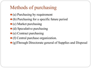 Methods of purchasing
⚫(a) Purchasing by requirement
⚫(b) Purchasing for a specific future period
⚫(c) Market purchasing
⚫(d) Speculative purchasing
⚫(e) Contract purchasing
⚫(f) Central purchase organization.
⚫(g)Through Directorate general of Supplies and Disposal
 