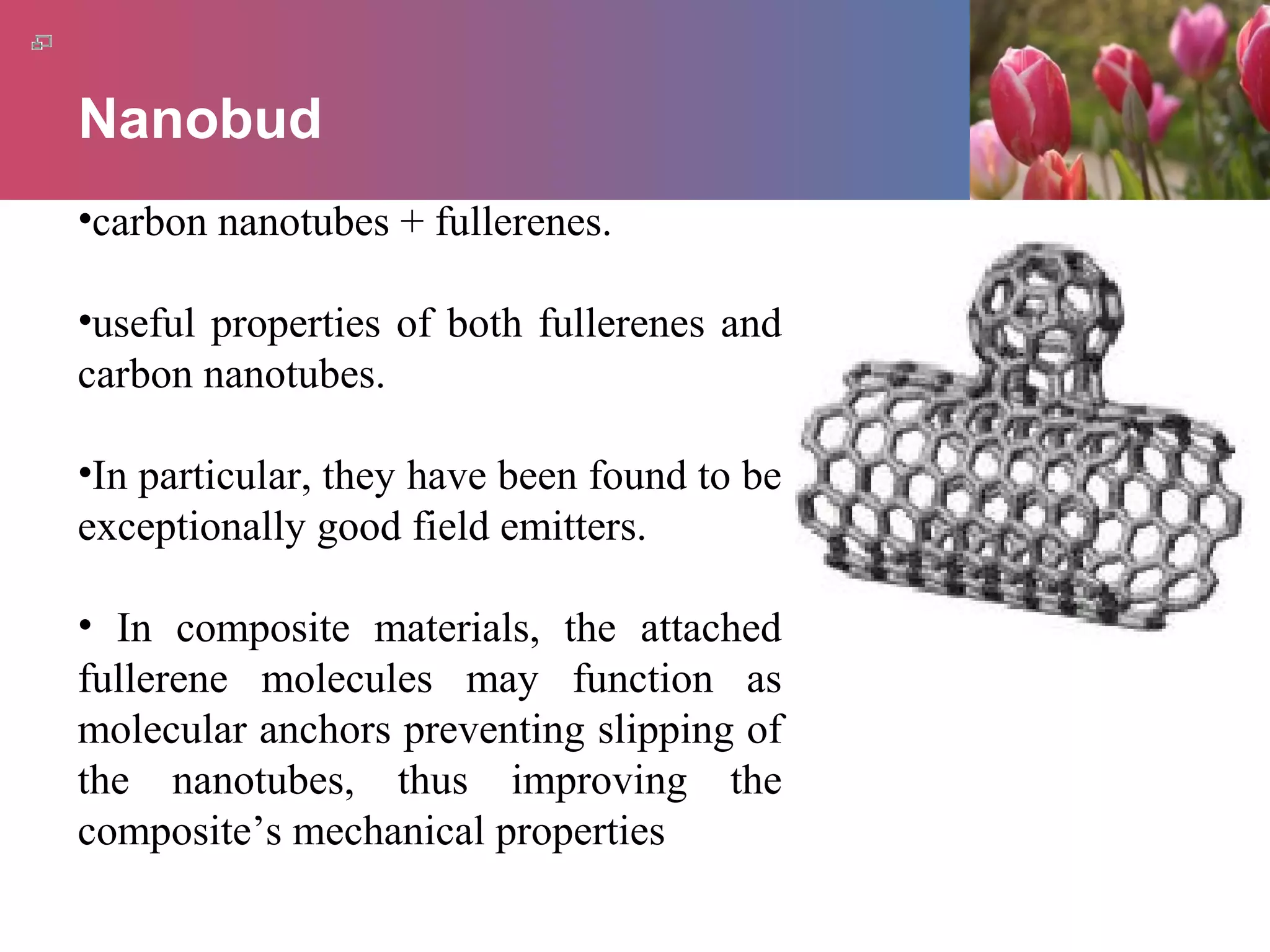 Nanobud
•carbon nanotubes + fullerenes.
•useful properties of both fullerenes and
carbon nanotubes.
•In particular, they have been found to be
exceptionally good field emitters.
• In composite materials, the attached
fullerene molecules may function as
molecular anchors preventing slipping of
the nanotubes, thus improving the
composite’s mechanical properties
 
