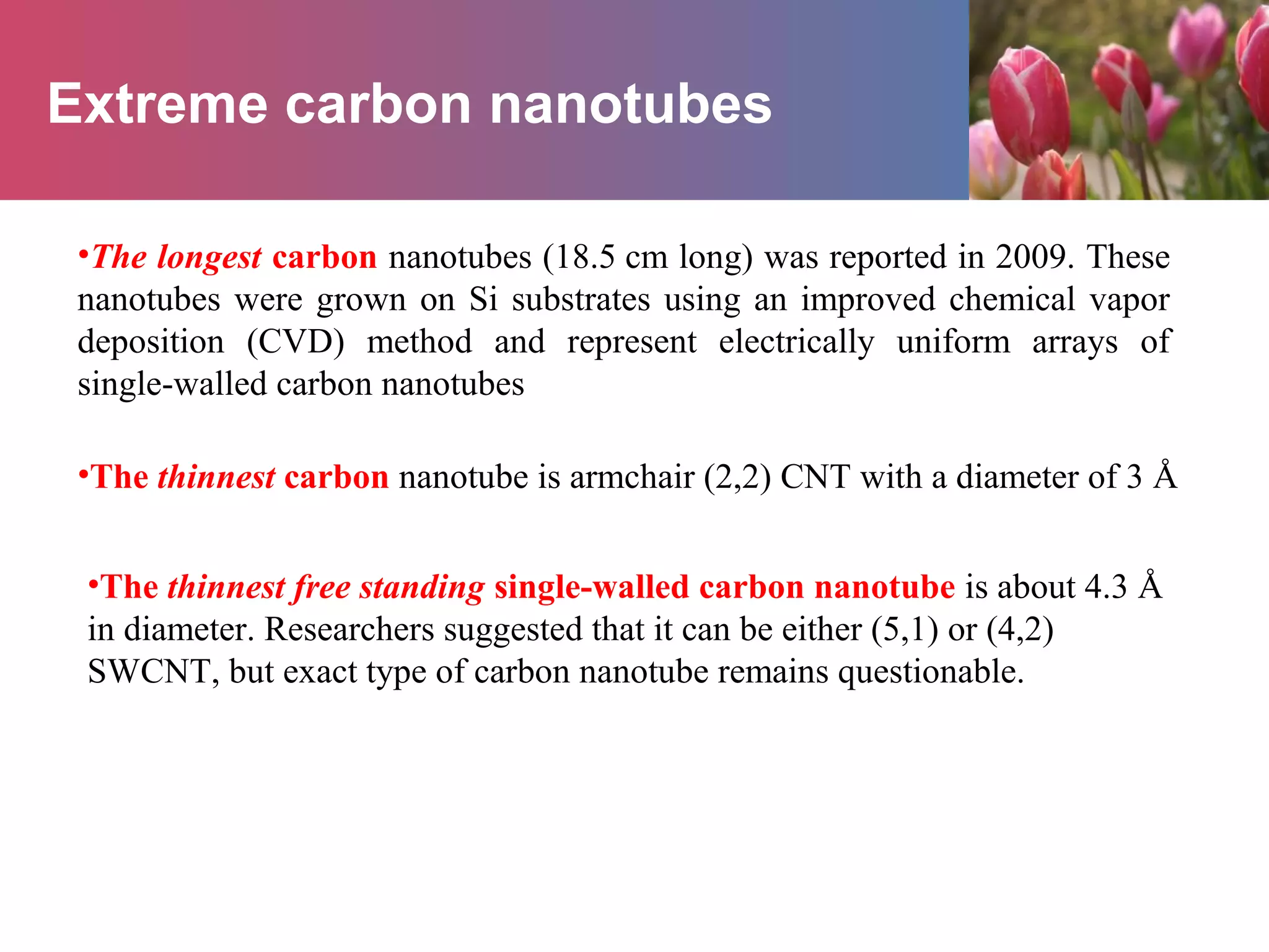Extreme carbon nanotubes
•The longest carbon nanotubes (18.5 cm long) was reported in 2009. These
nanotubes were grown on Si substrates using an improved chemical vapor
deposition (CVD) method and represent electrically uniform arrays of
single-walled carbon nanotubes
•The thinnest carbon nanotube is armchair (2,2) CNT with a diameter of 3 Å
•The thinnest free standing single-walled carbon nanotube is about 4.3 Å
in diameter. Researchers suggested that it can be either (5,1) or (4,2)
SWCNT, but exact type of carbon nanotube remains questionable.
 