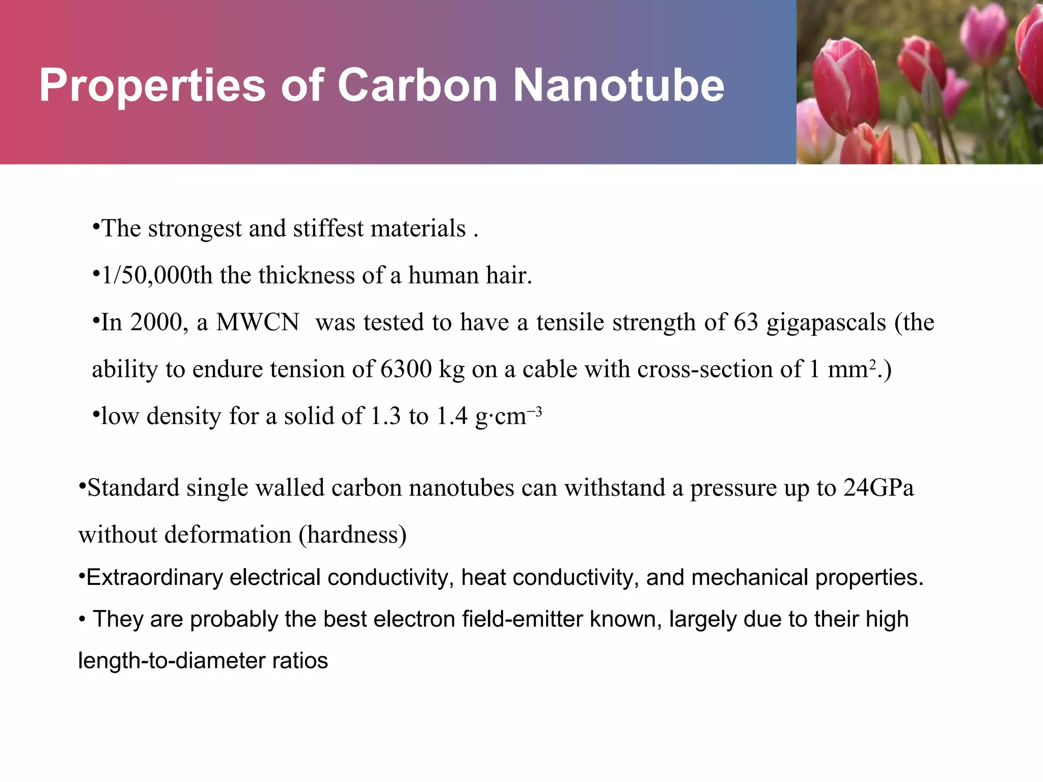 Properties of Carbon Nanotube
•The strongest and stiffest materials .
•1/50,000th the thickness of a human hair.
•In 2000, a MWCN was tested to have a tensile strength of 63 gigapascals (the
ability to endure tension of 6300 kg on a cable with cross-section of 1 mm2
.)
•low density for a solid of 1.3 to 1.4 g·cm−3
•Standard single walled carbon nanotubes can withstand a pressure up to 24GPa
without deformation (hardness)
•Extraordinary electrical conductivity, heat conductivity, and mechanical properties.
• They are probably the best electron field-emitter known, largely due to their high
length-to-diameter ratios
 