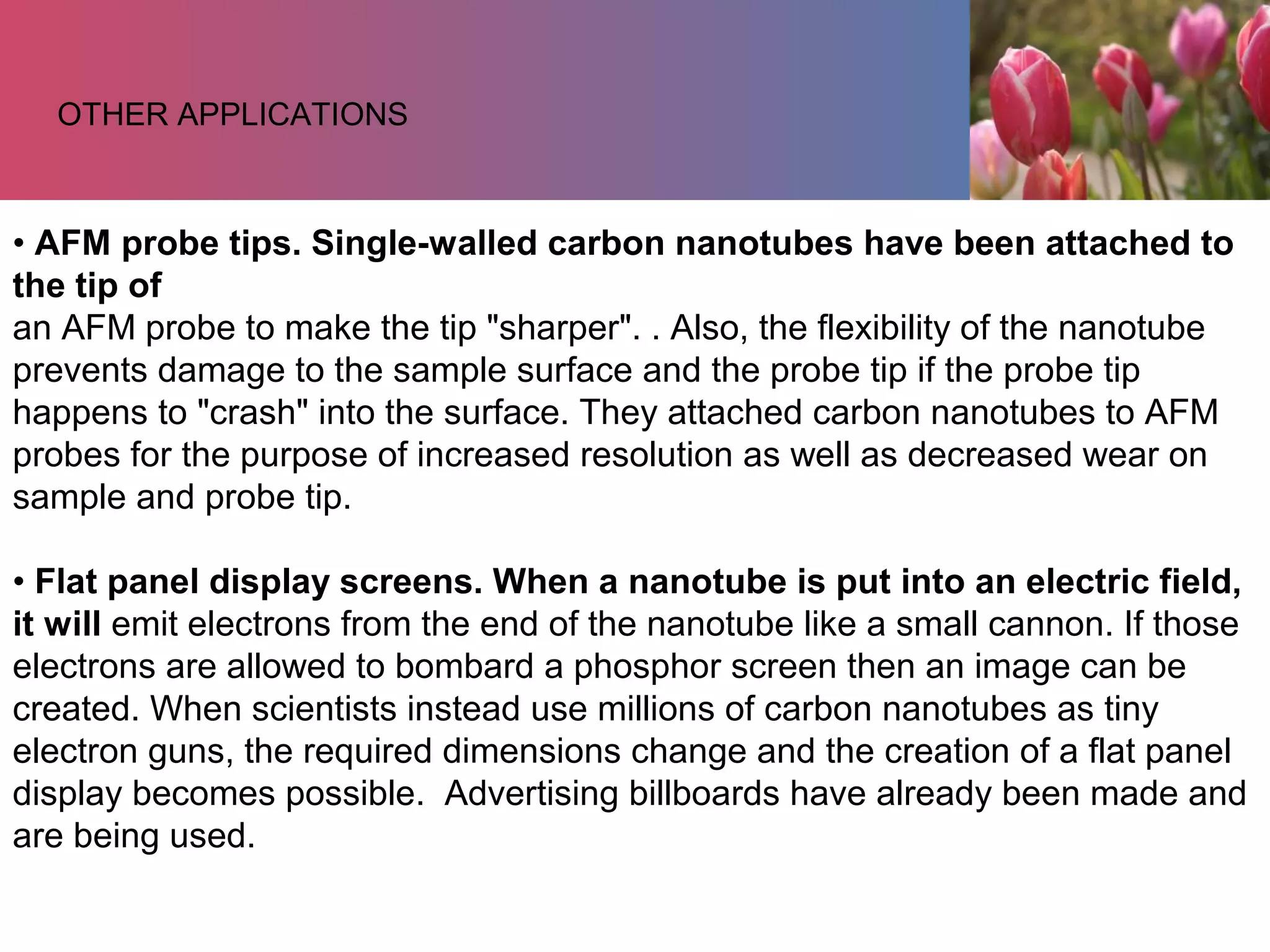 • AFM probe tips. Single-walled carbon nanotubes have been attached to
the tip of
an AFM probe to make the tip "sharper". . Also, the flexibility of the nanotube
prevents damage to the sample surface and the probe tip if the probe tip
happens to "crash" into the surface. They attached carbon nanotubes to AFM
probes for the purpose of increased resolution as well as decreased wear on
sample and probe tip.
• Flat panel display screens. When a nanotube is put into an electric field,
it will emit electrons from the end of the nanotube like a small cannon. If those
electrons are allowed to bombard a phosphor screen then an image can be
created. When scientists instead use millions of carbon nanotubes as tiny
electron guns, the required dimensions change and the creation of a flat panel
display becomes possible. Advertising billboards have already been made and
are being used.
OTHER APPLICATIONS
 