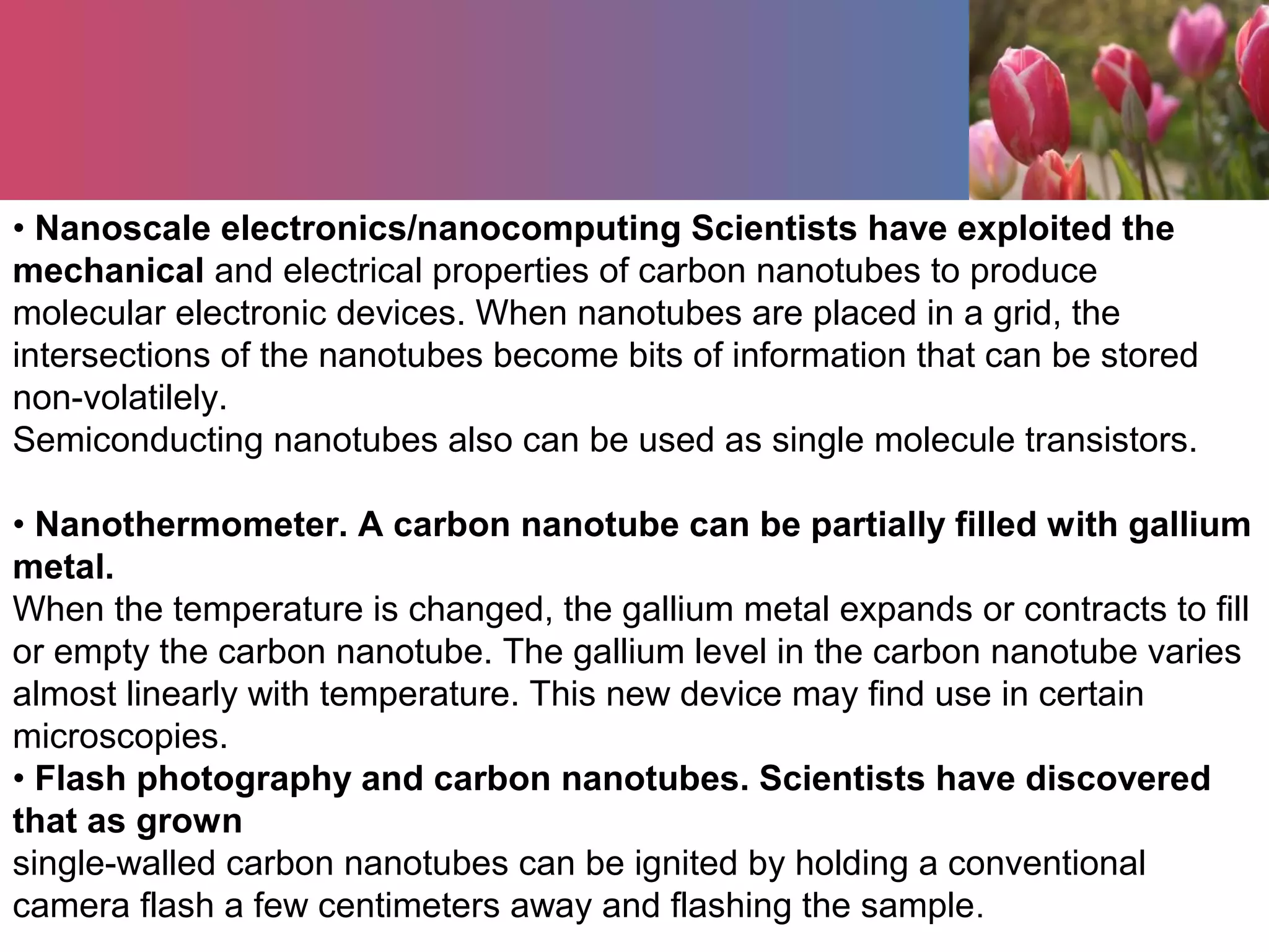 • Nanoscale electronics/nanocomputing Scientists have exploited the
mechanical and electrical properties of carbon nanotubes to produce
molecular electronic devices. When nanotubes are placed in a grid, the
intersections of the nanotubes become bits of information that can be stored
non-volatilely.
Semiconducting nanotubes also can be used as single molecule transistors.
• Nanothermometer. A carbon nanotube can be partially filled with gallium
metal.
When the temperature is changed, the gallium metal expands or contracts to fill
or empty the carbon nanotube. The gallium level in the carbon nanotube varies
almost linearly with temperature. This new device may find use in certain
microscopies.
• Flash photography and carbon nanotubes. Scientists have discovered
that as grown
single-walled carbon nanotubes can be ignited by holding a conventional
camera flash a few centimeters away and flashing the sample.
 