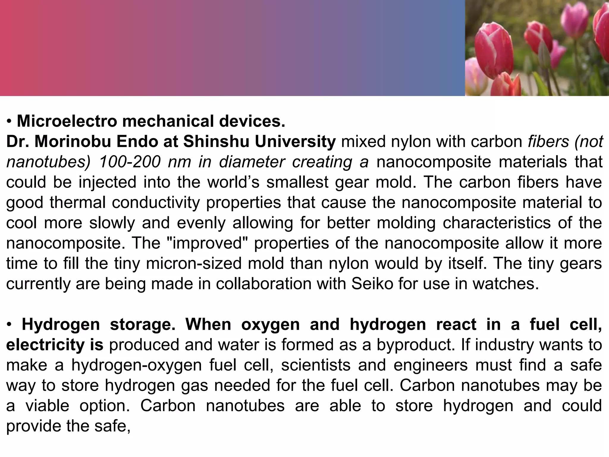 • Microelectro mechanical devices.
Dr. Morinobu Endo at Shinshu University mixed nylon with carbon fibers (not
nanotubes) 100-200 nm in diameter creating a nanocomposite materials that
could be injected into the world’s smallest gear mold. The carbon fibers have
good thermal conductivity properties that cause the nanocomposite material to
cool more slowly and evenly allowing for better molding characteristics of the
nanocomposite. The "improved" properties of the nanocomposite allow it more
time to fill the tiny micron-sized mold than nylon would by itself. The tiny gears
currently are being made in collaboration with Seiko for use in watches.
• Hydrogen storage. When oxygen and hydrogen react in a fuel cell,
electricity is produced and water is formed as a byproduct. If industry wants to
make a hydrogen-oxygen fuel cell, scientists and engineers must find a safe
way to store hydrogen gas needed for the fuel cell. Carbon nanotubes may be
a viable option. Carbon nanotubes are able to store hydrogen and could
provide the safe,
 
