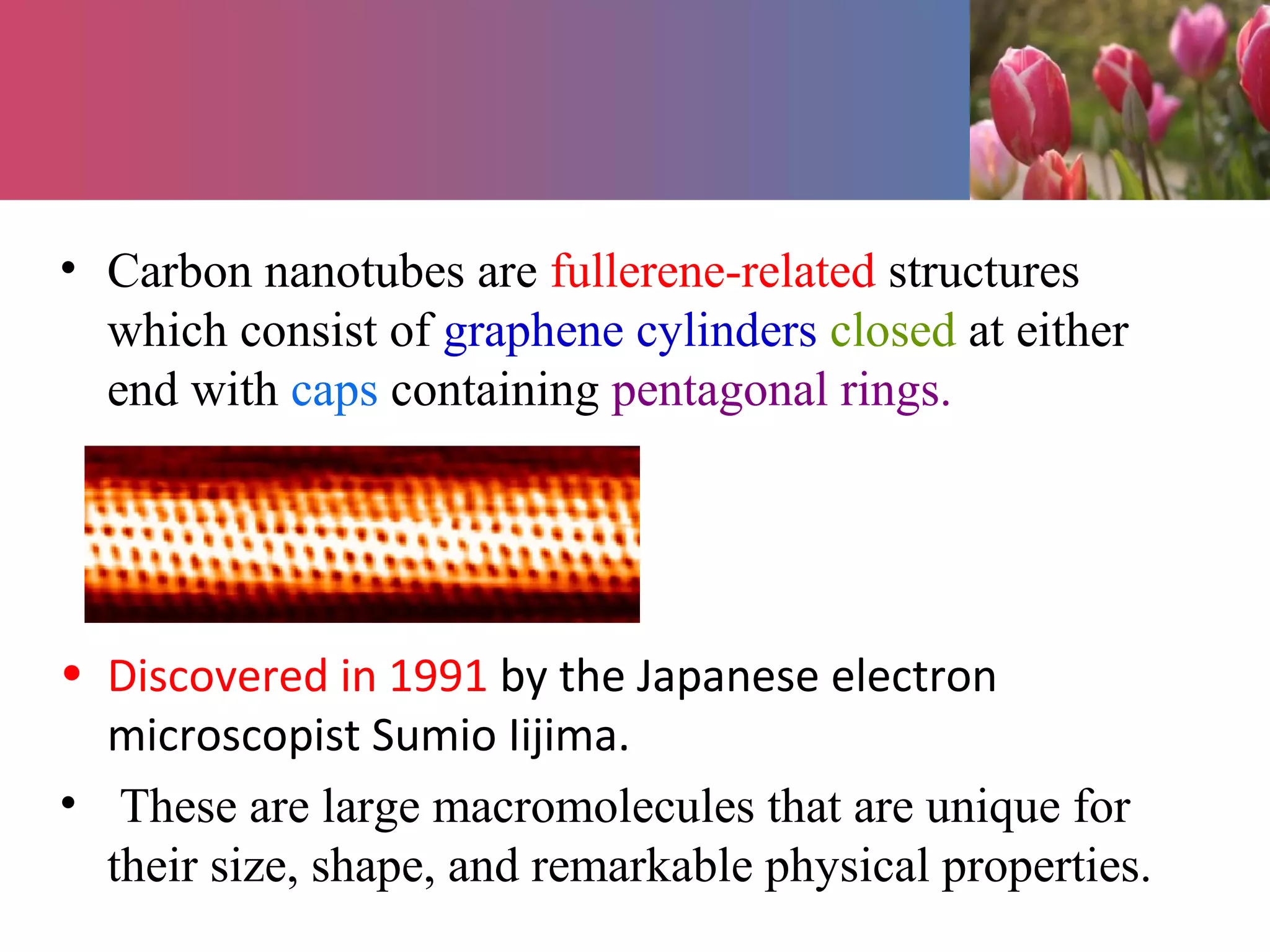 • Carbon nanotubes are fullerene-related structures
which consist of graphene cylinders closed at either
end with caps containing pentagonal rings.
• Discovered in 1991 by the Japanese electron
microscopist Sumio Iijima.
• These are large macromolecules that are unique for
their size, shape, and remarkable physical properties.
 