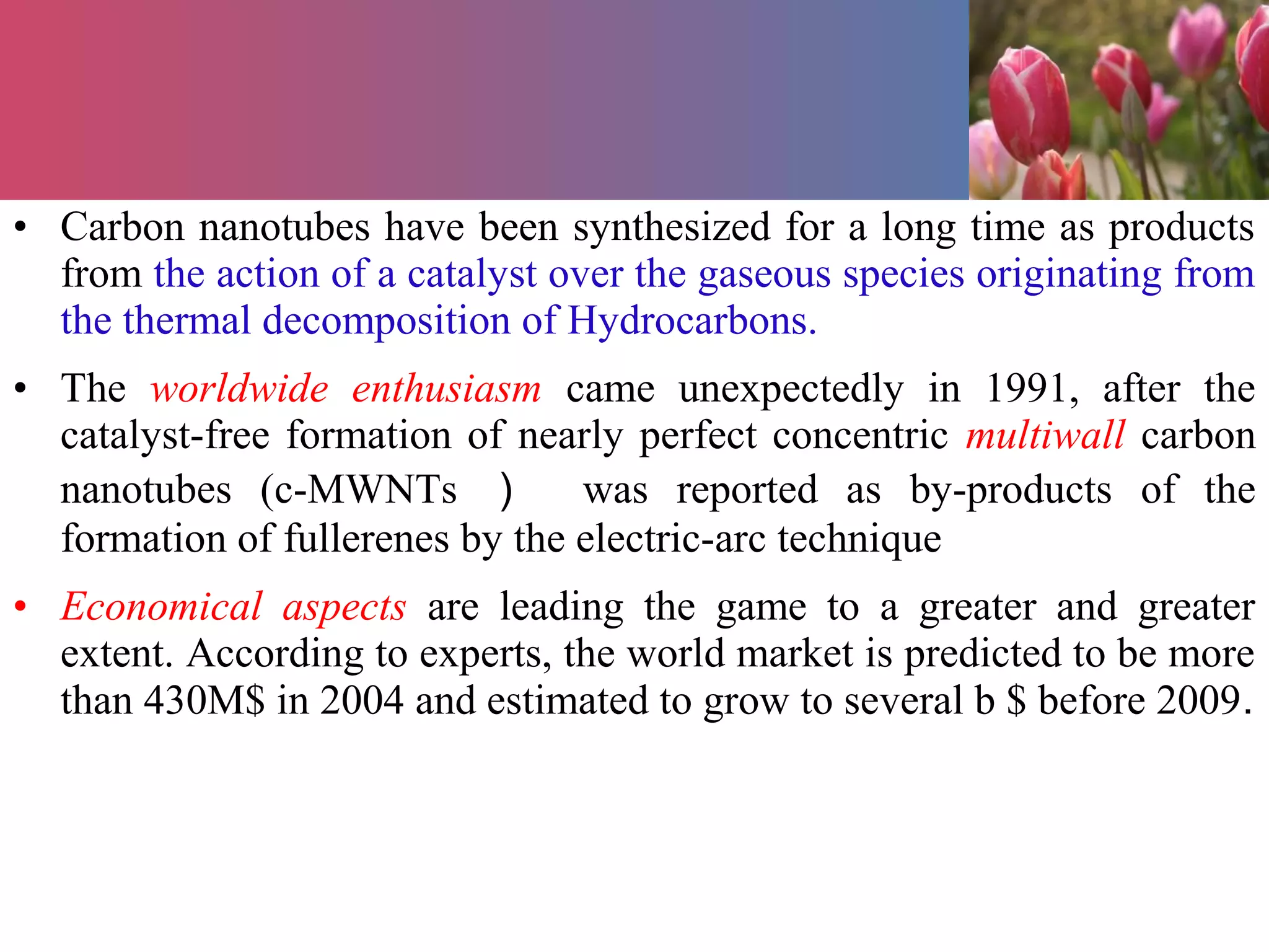 • Carbon nanotubes have been synthesized for a long time as products
from the action of a catalyst over the gaseous species originating from
the thermal decomposition of Hydrocarbons.
• The worldwide enthusiasm came unexpectedly in 1991, after the
catalyst-free formation of nearly perfect concentric multiwall carbon
nanotubes (c-MWNTs ） was reported as by-products of the
formation of fullerenes by the electric-arc technique
• Economical aspects are leading the game to a greater and greater
extent. According to experts, the world market is predicted to be more
than 430M$ in 2004 and estimated to grow to several b $ before 2009.
 