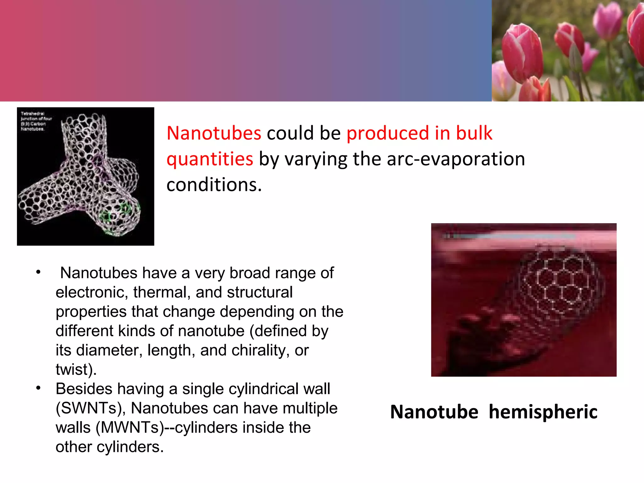 Nanotubes could be produced in bulk
quantities by varying the arc-evaporation
conditions.
Nanotube hemispheric
• Nanotubes have a very broad range of
electronic, thermal, and structural
properties that change depending on the
different kinds of nanotube (defined by
its diameter, length, and chirality, or
twist).
• Besides having a single cylindrical wall
(SWNTs), Nanotubes can have multiple
walls (MWNTs)--cylinders inside the
other cylinders.
 