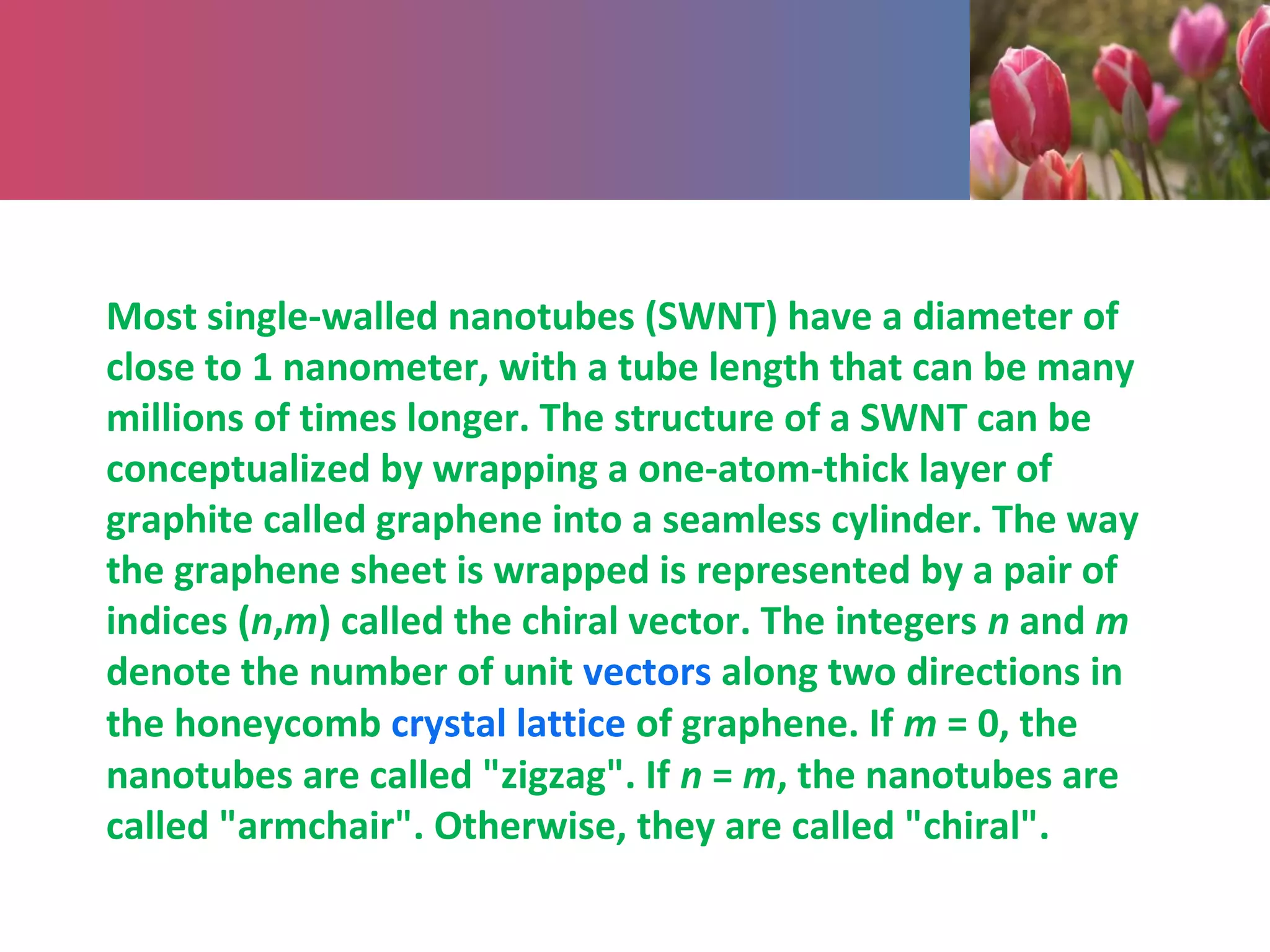 Most single-walled nanotubes (SWNT) have a diameter of
close to 1 nanometer, with a tube length that can be many
millions of times longer. The structure of a SWNT can be
conceptualized by wrapping a one-atom-thick layer of
graphite called graphene into a seamless cylinder. The way
the graphene sheet is wrapped is represented by a pair of
indices (n,m) called the chiral vector. The integers n and m
denote the number of unit vectors along two directions in
the honeycomb crystal lattice of graphene. If m = 0, the
nanotubes are called "zigzag". If n = m, the nanotubes are
called "armchair". Otherwise, they are called "chiral".
 