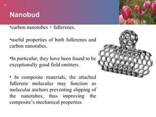 Nanobud
•carbon nanotubes + fullerenes.
•useful properties of both fullerenes and
carbon nanotubes.
•In particular, they have been found to be
exceptionally good field emitters.
• In composite materials, the attached
fullerene molecules may function as
molecular anchors preventing slipping of
the nanotubes, thus improving the
composite’s mechanical properties
 