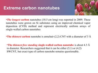 Extreme carbon nanotubes
•The longest carbon nanotubes (18.5 cm long) was reported in 2009. These
nanotubes were grown on Si substrates using an improved chemical vapor
deposition (CVD) method and represent electrically uniform arrays of
single-walled carbon nanotubes
•The thinnest carbon nanotube is armchair (2,2) CNT with a diameter of 3 Å
•The thinnest free standing single-walled carbon nanotube is about 4.3 Å
in diameter. Researchers suggested that it can be either (5,1) or (4,2)
SWCNT, but exact type of carbon nanotube remains questionable.
 