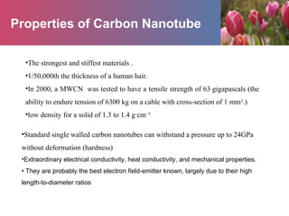 Properties of Carbon Nanotube
•The strongest and stiffest materials .
•1/50,000th the thickness of a human hair.
•In 2000, a MWCN was tested to have a tensile strength of 63 gigapascals (the
ability to endure tension of 6300 kg on a cable with cross-section of 1 mm2
.)
•low density for a solid of 1.3 to 1.4 g·cm−3
•Standard single walled carbon nanotubes can withstand a pressure up to 24GPa
without deformation (hardness)
•Extraordinary electrical conductivity, heat conductivity, and mechanical properties.
• They are probably the best electron field-emitter known, largely due to their high
length-to-diameter ratios
 