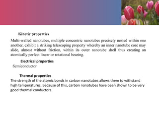 Kinetic properties
Multi-walled nanotubes, multiple concentric nanotubes precisely nested within one
another, exhibit a striking telescoping property whereby an inner nanotube core may
slide, almost without friction, within its outer nanotube shell thus creating an
atomically perfect linear or rotational bearing.
Electrical properties
Semiconductor
Thermal properties
The strength of the atomic bonds in carbon nanotubes allows them to withstand
high temperatures. Because of this, carbon nanotubes have been shown to be very
good thermal conductors.
 