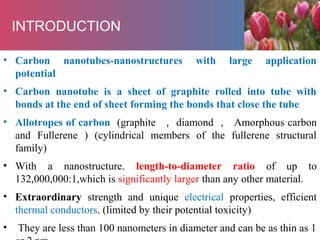 • Carbon nanotubes-nanostructures with large application
potential
• Carbon nanotube is a sheet of graphite rolled into tube with
bonds at the end of sheet forming the bonds that close the tube
• Allotropes of carbon (graphite ， diamond ， Amorphous carbon
and Fullerene ) (cylindrical members of the fullerene structural
family)
• With a nanostructure. length-to-diameter ratio of up to
132,000,000:1,which is significantly larger than any other material.
• Extraordinary strength and unique electrical properties, efficient
thermal conductors. (limited by their potential toxicity)
• They are less than 100 nanometers in diameter and can be as thin as 1
INTRODUCTION
 
