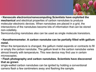 • Nanoscale electronics/nanocomputing Scientists have exploited the
mechanical and electrical properties of carbon nanotubes to produce
molecular electronic devices. When nanotubes are placed in a grid, the
intersections of the nanotubes become bits of information that can be stored
non-volatilely.
Semiconducting nanotubes also can be used as single molecule transistors.
• Nanothermometer. A carbon nanotube can be partially filled with gallium
metal.
When the temperature is changed, the gallium metal expands or contracts to fill
or empty the carbon nanotube. The gallium level in the carbon nanotube varies
almost linearly with temperature. This new device may find use in certain
microscopies.
• Flash photography and carbon nanotubes. Scientists have discovered
that as grown
single-walled carbon nanotubes can be ignited by holding a conventional
camera flash a few centimeters away and flashing the sample.
 