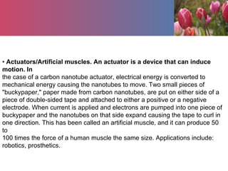 • Actuators/Artificial muscles. An actuator is a device that can induce
motion. In
the case of a carbon nanotube actuator, electrical energy is converted to
mechanical energy causing the nanotubes to move. Two small pieces of
"buckypaper," paper made from carbon nanotubes, are put on either side of a
piece of double-sided tape and attached to either a positive or a negative
electrode. When current is applied and electrons are pumped into one piece of
buckypaper and the nanotubes on that side expand causing the tape to curl in
one direction. This has been called an artificial muscle, and it can produce 50
to
100 times the force of a human muscle the same size. Applications include:
robotics, prosthetics.
 