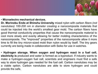 • Microelectro mechanical devices.
Dr. Morinobu Endo at Shinshu University mixed nylon with carbon fibers (not
nanotubes) 100-200 nm in diameter creating a nanocomposite materials that
could be injected into the world’s smallest gear mold. The carbon fibers have
good thermal conductivity properties that cause the nanocomposite material to
cool more slowly and evenly allowing for better molding characteristics of the
nanocomposite. The "improved" properties of the nanocomposite allow it more
time to fill the tiny micron-sized mold than nylon would by itself. The tiny gears
currently are being made in collaboration with Seiko for use in watches.
• Hydrogen storage. When oxygen and hydrogen react in a fuel cell,
electricity is produced and water is formed as a byproduct. If industry wants to
make a hydrogen-oxygen fuel cell, scientists and engineers must find a safe
way to store hydrogen gas needed for the fuel cell. Carbon nanotubes may be
a viable option. Carbon nanotubes are able to store hydrogen and could
provide the safe,
 