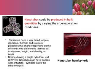 Nanotubes could be produced in bulk
quantities by varying the arc-evaporation
conditions.
Nanotube hemispheric
• Nanotubes have a very broad range of
electronic, thermal, and structural
properties that change depending on the
different kinds of nanotube (defined by
its diameter, length, and chirality, or
twist).
• Besides having a single cylindrical wall
(SWNTs), Nanotubes can have multiple
walls (MWNTs)--cylinders inside the
other cylinders.
 