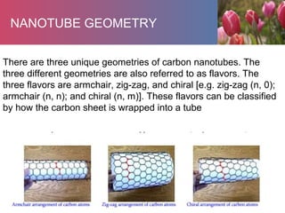 NANOTUBE GEOMETRY
There are three unique geometries of carbon nanotubes. The
three different geometries are also referred to as flavors. The
three flavors are armchair, zig-zag, and chiral [e.g. zig-zag (n, 0);
armchair (n, n); and chiral (n, m)]. These flavors can be classified
by how the carbon sheet is wrapped into a tube
 