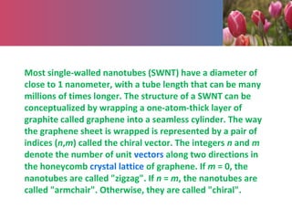 Most single-walled nanotubes (SWNT) have a diameter of
close to 1 nanometer, with a tube length that can be many
millions of times longer. The structure of a SWNT can be
conceptualized by wrapping a one-atom-thick layer of
graphite called graphene into a seamless cylinder. The way
the graphene sheet is wrapped is represented by a pair of
indices (n,m) called the chiral vector. The integers n and m
denote the number of unit vectors along two directions in
the honeycomb crystal lattice of graphene. If m = 0, the
nanotubes are called "zigzag". If n = m, the nanotubes are
called "armchair". Otherwise, they are called "chiral".
 