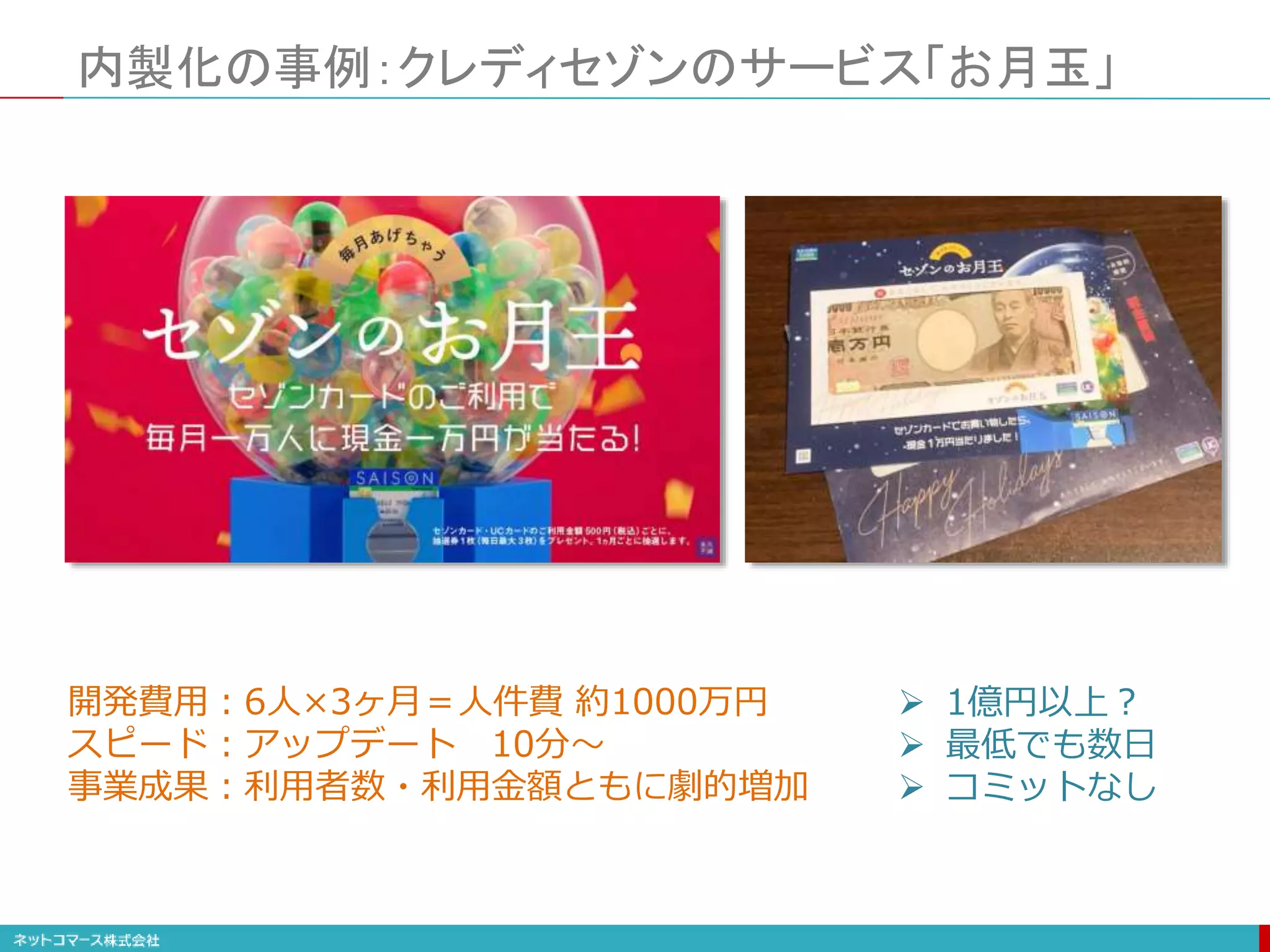 内製化の事例：クレディセゾンのサービス「お月玉」
開発費用：6人×3ヶ月＝人件費 約1000万円
スピード：アップデート 10分〜
事業成果：利用者数・利用金額ともに劇的増加
 1億円以上？
 最低でも数日
 コミットなし
 