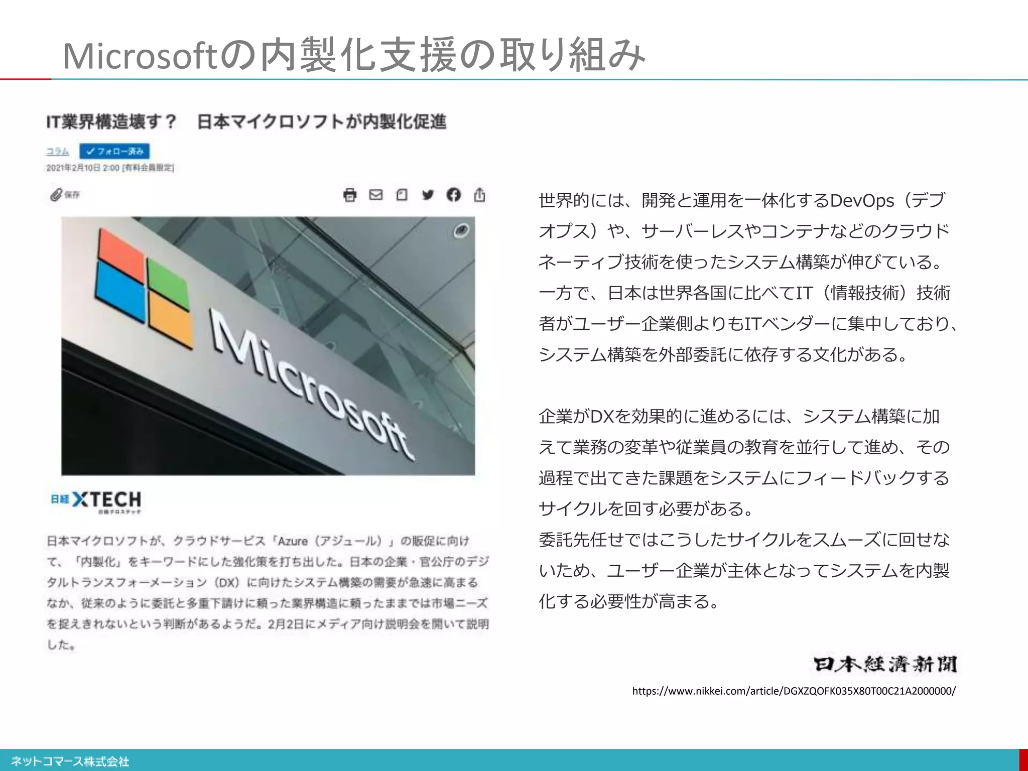 Microsoftの内製化支援の取り組み
世界的には、開発と運用を一体化するDevOps（デブ
オプス）や、サーバーレスやコンテナなどのクラウド
ネーティブ技術を使ったシステム構築が伸びている。
一方で、日本は世界各国に比べてIT（情報技術）技術
者がユーザー企業側よりもITベンダーに集中しており、
システム構築を外部委託に依存する文化がある。
企業がDXを効果的に進めるには、システム構築に加
えて業務の変革や従業員の教育を並行して進め、その
過程で出てきた課題をシステムにフィードバックする
サイクルを回す必要がある。
委託先任せではこうしたサイクルをスムーズに回せな
いため、ユーザー企業が主体となってシステムを内製
化する必要性が高まる。
https://www.nikkei.com/article/DGXZQOFK035X80T00C21A2000000/
 