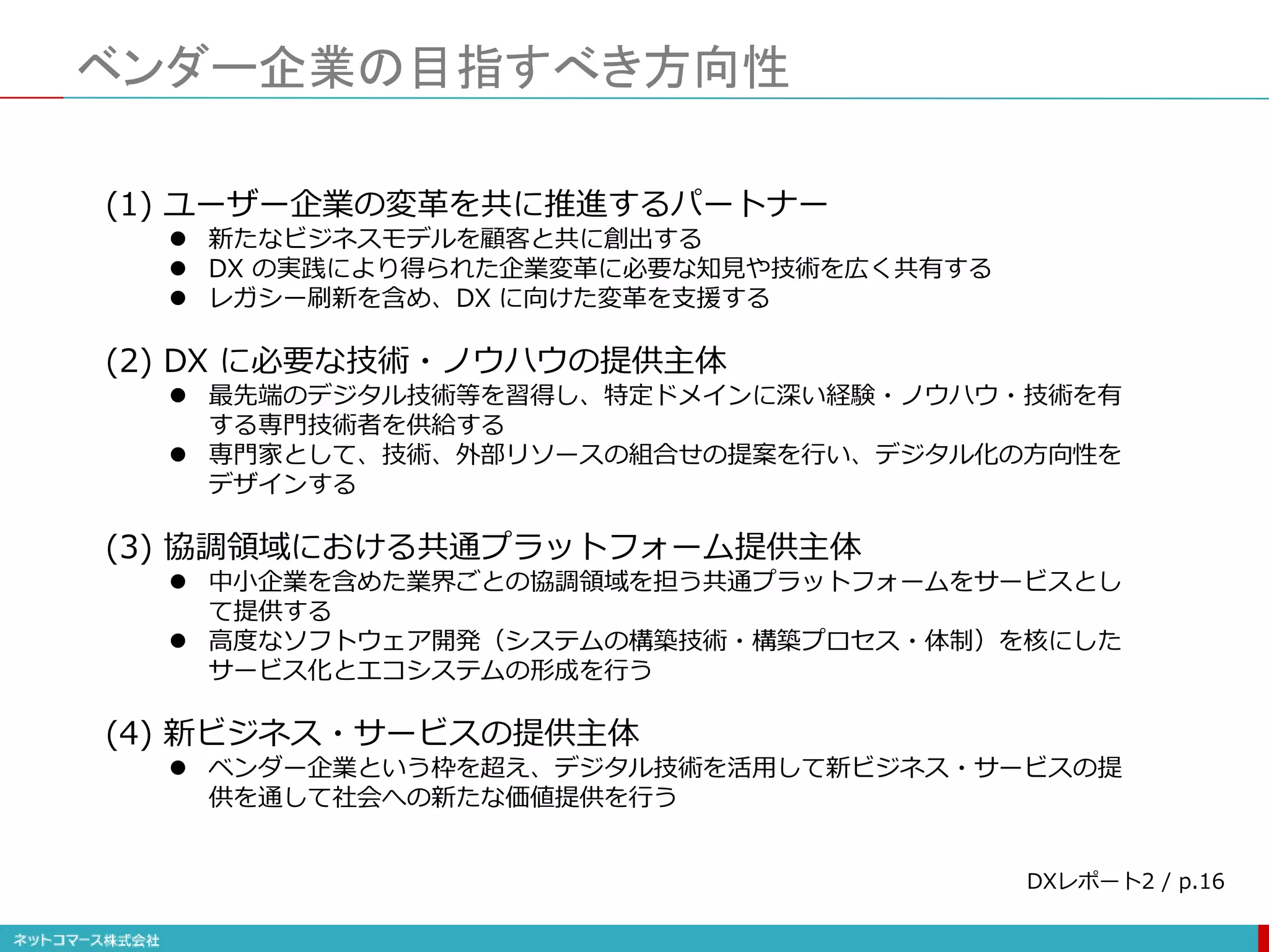 ベンダー企業の目指すべき方向性
(1) ユーザー企業の変革を共に推進するパートナー
 新たなビジネスモデルを顧客と共に創出する
 DX の実践により得られた企業変革に必要な知見や技術を広く共有する
 レガシー刷新を含め、DX に向けた変革を支援する
(2) DX に必要な技術・ノウハウの提供主体
 最先端のデジタル技術等を習得し、特定ドメインに深い経験・ノウハウ・技術を有
する専門技術者を供給する
 専門家として、技術、外部リソースの組合せの提案を行い、デジタル化の方向性を
デザインする
(3) 協調領域における共通プラットフォーム提供主体
 中小企業を含めた業界ごとの協調領域を担う共通プラットフォームをサービスとし
て提供する
 高度なソフトウェア開発（システムの構築技術・構築プロセス・体制）を核にした
サービス化とエコシステムの形成を行う
(4) 新ビジネス・サービスの提供主体
 ベンダー企業という枠を超え、デジタル技術を活用して新ビジネス・サービスの提
供を通して社会への新たな価値提供を行う
DXレポート2 / p.16
 