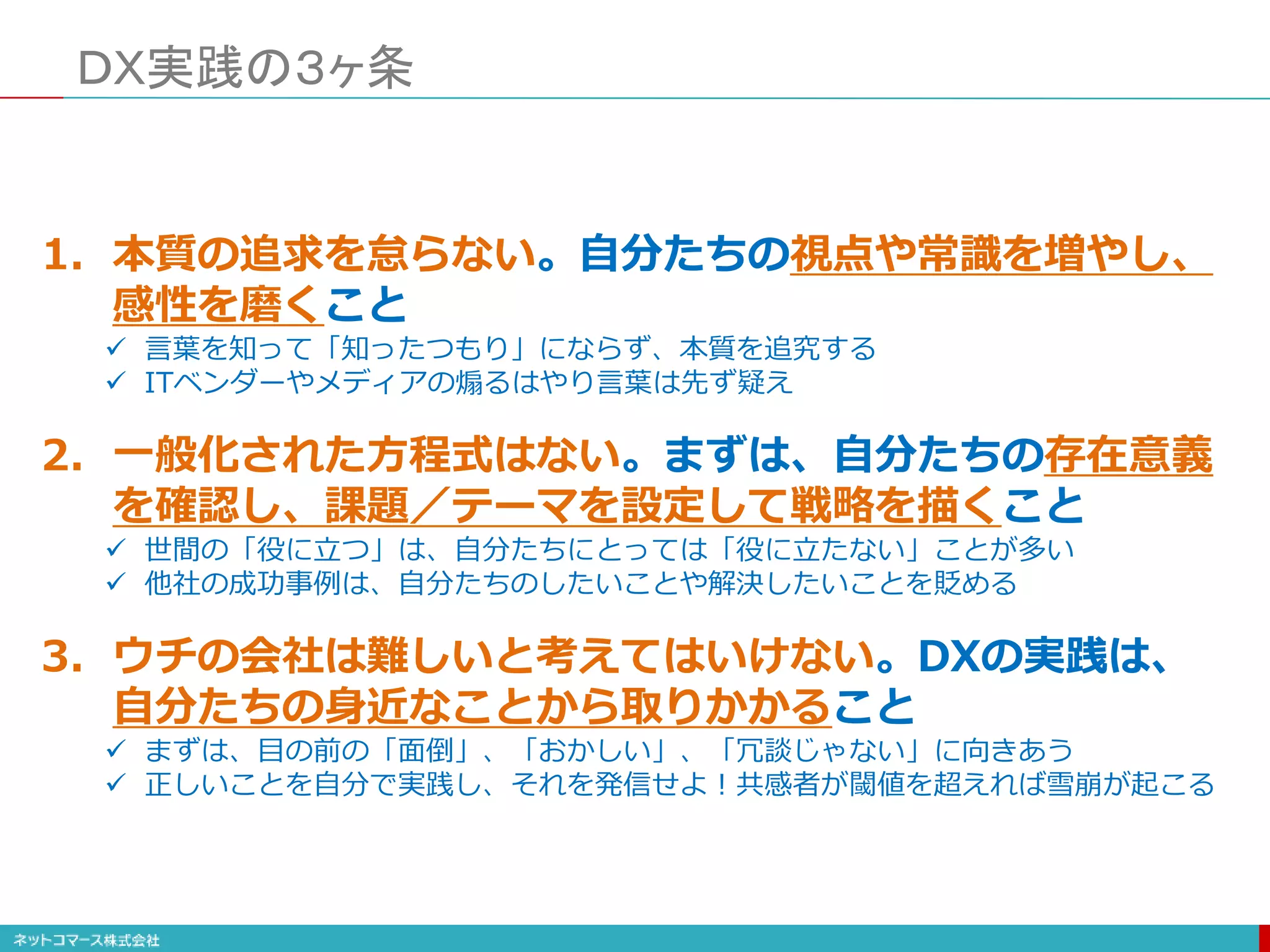 ＤＸ実践の３ヶ条
1. 本質の追求を怠らない。自分たちの視点や常識を増やし、
感性を磨くこと
 言葉を知って「知ったつもり」にならず、本質を追究する
 ITベンダーやメディアの煽るはやり言葉は先ず疑え
2. 一般化された方程式はない。まずは、自分たちの存在意義
を確認し、課題／テーマを設定して戦略を描くこと
 世間の「役に立つ」は、自分たちにとっては「役に立たない」ことが多い
 他社の成功事例は、自分たちのしたいことや解決したいことを貶める
3. ウチの会社は難しいと考えてはいけない。DXの実践は、
自分たちの身近なことから取りかかること
 まずは、目の前の「面倒」、「おかしい」、「冗談じゃない」に向きあう
 正しいことを自分で実践し、それを発信せよ！共感者が閾値を超えれば雪崩が起こる
 
