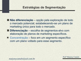 Estratégias de Segmentação Não diferenciação  – opção pela exploração de todo o mercado potencial, estabelecendo-se um plano de marketing único para todo o mercado. Diferenciação  – escolha de segmentos-alvo com elaboração de planos de marketing específicos. Concentração  – foco em um segmento específico com um plano voltado para esse segmento. Profº Marjony Camelo [email_address] 