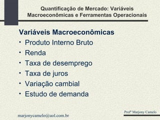 Quantificação de Mercado: Variáveis Macroeconômicas e Ferramentas Operacionais Variáveis Macroeconômicas Produto Interno Bruto Renda Taxa de desemprego Taxa de juros Variação cambial Estudo de demanda Profº Marjony Camelo [email_address] 