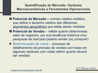 Quantificação de Mercado: Variáveis Macroeconômicas e Ferramentas Operacionais Potencial de Mercado –  número relativo estático, que define o tamanho relativo dos diferentes  segmentos geográficos  que estão sendo medidos Potencial de Vendas  – reflete quanto determinado setor de negócios, por sua tendência histórica e/ou pesquisas de mercado poderá vender (ou consumir) Determinação de cotas   – processo de detalhamento da previsão de vendas com base em algumas variáveis com vistas definir quanto deverá ser vendido. Profº Marjony Camelo [email_address] 