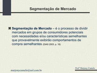 Segmentação de Mercado Segmentação de Mercado  – é o processo de dividir mercados em grupos de consumidores potenciais com necessidades e/ou características semelhantes que provavelmente exibirão comportamentos de compra semelhantes  (DIAS 2003, p. 18) Profº Marjony Camelo [email_address] 