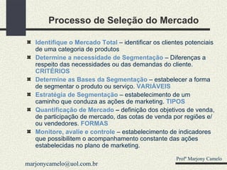Processo de Seleção do Mercado Identifique o Mercado Total   – identificar os clientes potenciais de uma categoria de produtos Determine a necessidade de Segmentação   – Diferenças a respeito das necessidades ou das demandas do cliente.  CRITÉRIOS Determine as Bases da Segmentação   – estabelecer a forma de segmentar o produto ou serviço.  VARIÁVEIS Estratégia de Segmentação   – estabelecimento de um caminho que conduza as ações de marketing.  TIPOS Quantificação de Mercado  –  definição dos objetivos de venda, de participação de mercado, das cotas de venda por regiões e/ou vendedores.   FORMAS Monitore, avalie e controle   – estabelecimento de indicadores que possibilitem o acompanhamento constante das ações estabelecidas no plano de marketing. Profº Marjony Camelo [email_address] 