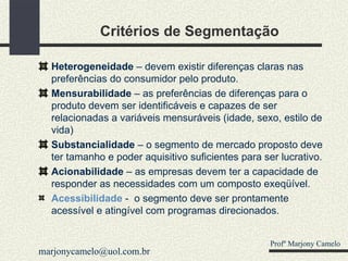 Critérios de Segmentação Heterogeneidade  – devem existir diferenças claras nas preferências do consumidor pelo produto. Mensurabilidade  – as preferências de diferenças para o produto devem ser identificáveis e capazes de ser relacionadas a variáveis mensuráveis (idade, sexo, estilo de vida) Substancialidade  – o segmento de mercado proposto deve ter tamanho e poder aquisitivo suficientes para ser lucrativo. Acionabilidade  – as empresas devem ter a capacidade de responder as necessidades com um composto exeqüível. Acessibilidade   -  o segmento deve ser prontamente acessível e atingível com programas direcionados . Profº Marjony Camelo [email_address] 