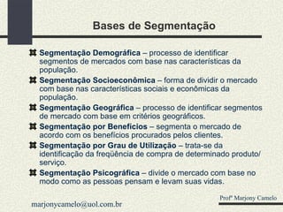 Bases de Segmentação Segmentação Demográfica  – processo de identificar segmentos de mercados com base nas características da população. Segmentação Socioeconômica  – forma de dividir o mercado com base nas características sociais e econômicas da população. Segmentação Geográfica  – processo de identificar segmentos de mercado com base em critérios geográficos. Segmentação por Benefícios  – segmenta o mercado de acordo com os benefícios procurados pelos clientes. Segmentação por Grau de Utilização  – trata-se da identificação da freqüência de compra de determinado produto/serviço. Segmentação Psicográfica  – divide o mercado com base no modo como as pessoas pensam e levam suas vidas.  Profº Marjony Camelo [email_address] 