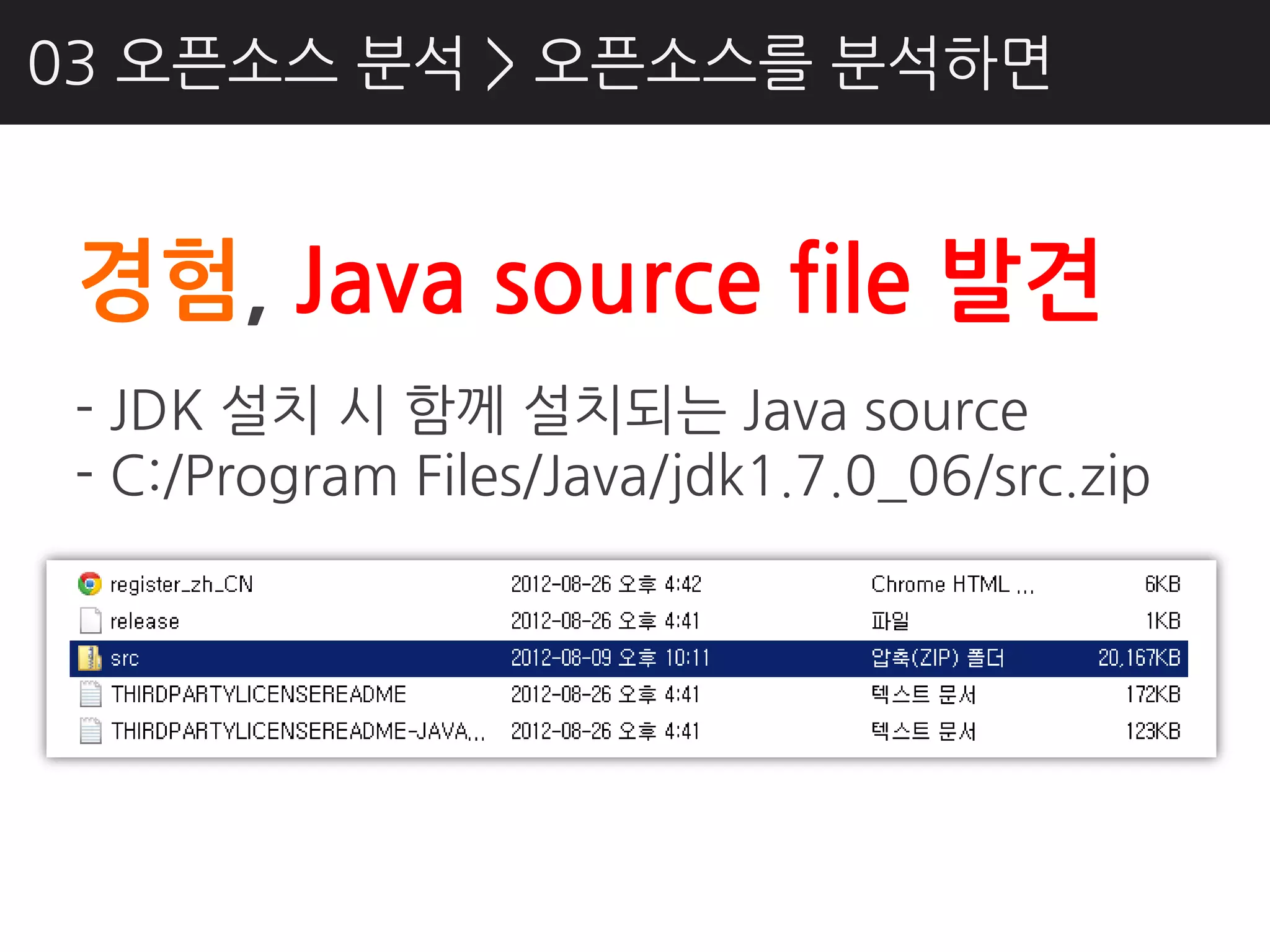 03 오픈소스 분석 > 오픈소스를 분석하면


 경험, Java source file 발견
 - JDK 설치 시 함께 설치되는 Java source
 - C:/Program Files/Java/jdk1.7.0_06/src.zip
 