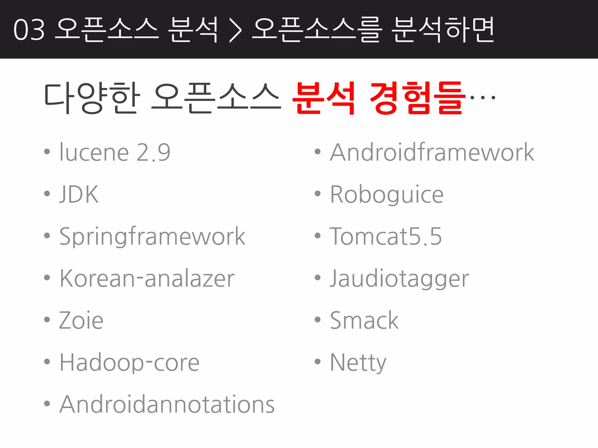 03 오픈소스 분석 > 오픈소스를 분석하면

 다양핚 오픈소스 분석 경험들…
 • lucene 2.9           • Androidframework
 • JDK                  • Roboguice
 • Springframework      • Tomcat5.5
 • Korean-analazer      • Jaudiotagger
 • Zoie                 • Smack
 • Hadoop-core          • Netty
 • Androidannotations
 