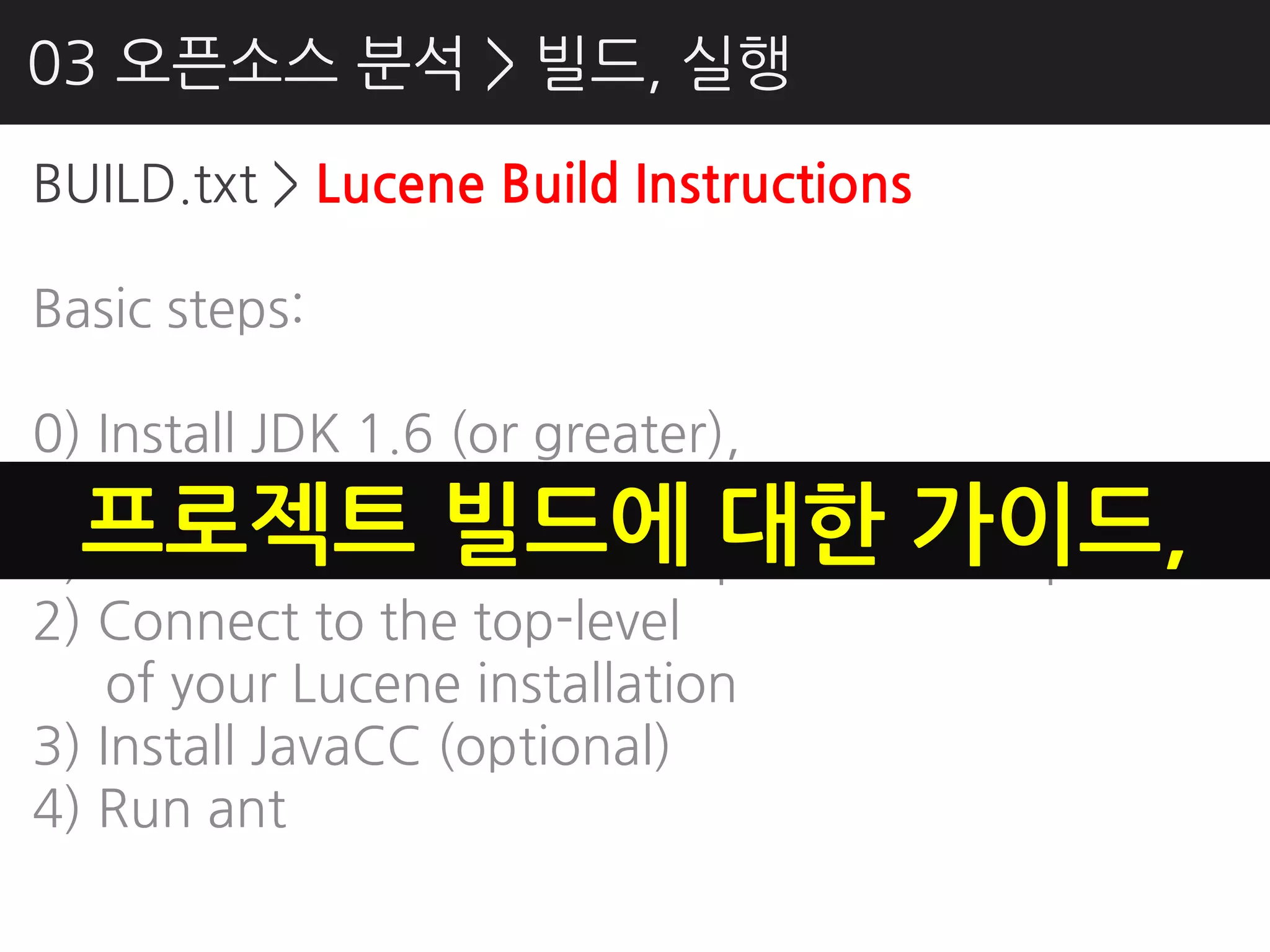 03 오픈소스 분석 > 빌드, 실행
BUILD.txt > Lucene Build Instructions

Basic steps:

0) Install JDK 1.6 (or greater),
    Ant 1.8.2+, Ivy 2.2.0
  프로젝트 빌드에 대핚 가이드,
1) Download Lucene from Apache and unpack it
2) Connect to the top-level
    of your Lucene installation
3) Install JavaCC (optional)
4) Run ant
 