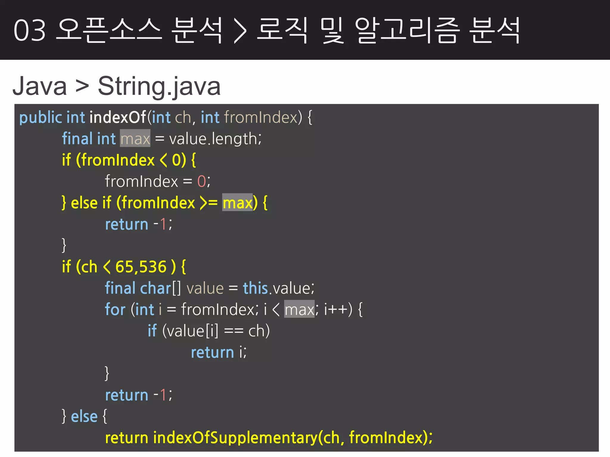 03 오픈소스 분석 > 로직 및 알고리즘 분석
Java > String.java
public int indexOf(int ch, int fromIndex) {
      final int max = value.length;
      if (fromIndex < 0) {
              fromIndex = 0;
      } else if (fromIndex >= max) {
              return -1;
      }
      if (ch < 65,536 ) {
              final char[] value = this.value;
              for (int i = fromIndex; i < max; i++) {
                     if (value[i] == ch)
                             return i;
              }
              return -1;
      } else {
              return indexOfSupplementary(ch, fromIndex);
 