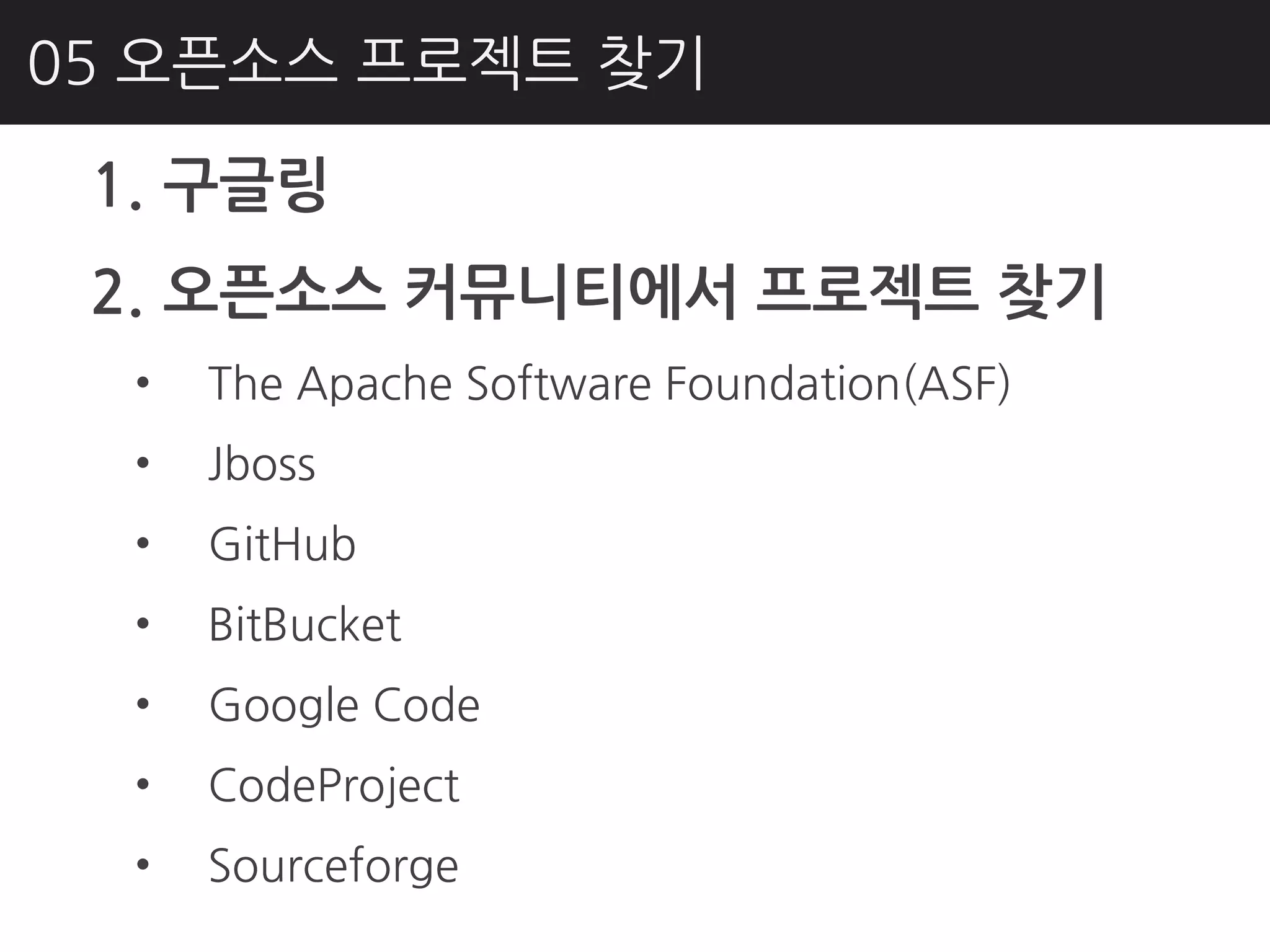 05 오픈소스 프로젝트 찾기

 1. 구글링
 2. 오픈소스 커뮤니티에서 프로젝트 찾기
  •   The Apache Software Foundation(ASF)
  •   Jboss
  •   GitHub
  •   BitBucket
  •   Google Code
  •   CodeProject
  •   Sourceforge
 