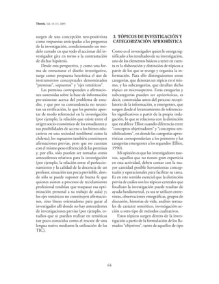 64
Theoria, Vol. 14 (1): 2005
surgen de una concepción neo-positivista
como respuestas anticipadas a las preguntas
de la investigación, condicionando un mo-
delo cerrado en que todo el accionar del in-
vestigador gira en torno a la contrastación
de dichas hipótesis.
Desde esta perspectiva, y como una for-
ma de estructurar el diseño investigativo,
surge como propuesta heurística el uso de
instrumentos conceptuales denominados
“premisas”, supuestos” y “ejes temáticos”.
Las premisas corresponden a afirmacio-
nes sostenidas sobre la base de información
pre-existente acerca del problema de estu-
dio, y que por su contundencia no necesi-
tan su verificación, lo que les permite apor-
tar de modo referencial en la investigación
(por ejemplo, la relación que existe entre el
origen socio-económico de los estudiantes y
sus posibilidades de acceso a los bienes edu-
cativos en una sociedad neoliberal como la
chilena); los supuestos también constituyen
afirmaciones previas, pero que no cuentan
con el mismo peso referencial de las premisas
y, por ello, sólo pueden ser tomadas como
antecedentes relativos para la investigación
(por ejemplo, la relación entre el perfeccio-
namiento y la calidad de la docencia de un
profesor, situación tan poco previsible, don-
de sólo se puede suponer de buena fe que
quienes asisten a procesos de reciclamiento
profesional tendrían que traspasar esa opti-
mización personal a su trabajo de aula) y;
los ejes temáticos no constituyen afirmacio-
nes, sino líneas orientadoras para guiar al
investigador allí donde no hay antecedentes
de investigaciones previas (por ejemplo, es-
tudios que se puedan realizar en temáticas
tan poco conocidas como el rescate de una
lengua nativa mediante la utilización de las
TIC).
3. TÓPICOS DE INVESTIGACIÓN Y
CATEGORIZACIÓN APRIORÍSTICA
Como es el investigador quien le otorga sig-
nificado a los resultados de su investigación,
uno de los elementos básicos a tener en cuen-
ta es la elaboración y distinción de tópicos a
partir de los que se recoge y organiza la in-
formación. Para ello distinguiremos entre
categorías, que denotan un tópico en sí mis-
mo, y las subcategorías, que detallan dicho
tópico en microaspectos. Estas categorías y
subcategorías pueden ser apriorísticas, es
decir, construidas antes del proceso recopi-
latorio de la información, o emergentes, que
surgen desde el levantamiento de referencia-
les significativos a partir de la propia inda-
gación, lo que se relaciona con la distinción
que establece Elliot cuando diferencia entre
“conceptos objetivadores” y “conceptos sen-
sibilizadores”, en donde las categorías aprio-
rísticas corresponderían a los primeros y las
categorías emergentes a los segundos (Elliot,
1990).
Mi opinión es que los investigadores nue-
vos, aquellos que no tienen gran experticia
en esta actividad, deben contar con la ma-
yor cantidad posible herramientas concep-
tuales y operacionales para facilitar su tarea.
Es en este sentido esencial que la distinción
previa de cuáles son los tópicos centrales que
focalizan la investigación puede resultar de
ayuda fundamental, ya sea se utilicen entre-
vistas, observaciones etnográficas, grupos de
discusión, historias de vida, análisis textua-
les de carácter semiótico, investigación-ac-
ción u otro tipo de métodos cualitativos.
Estos tópicos surgen dentro de la inves-
tigación a partir de la formulación de los lla-
mados “objetivos”, tanto de aquellos de tipo
 