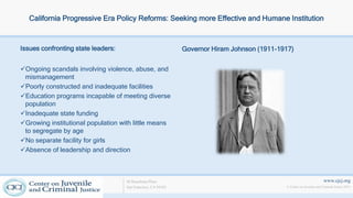 www.cjcj.org
© Center on Juvenile and Criminal Justice 2013
40 Boardman Place
San Francisco, CA 94103
California Progressive Era Policy Reforms: Seeking more Effective and Humane Institution
Issues confronting state leaders: Governor Hiram Johnson (1911-1917)
Ongoing scandals involving violence, abuse, and
mismanagement
Poorly constructed and inadequate facilities
Education programs incapable of meeting diverse
population
Inadequate state funding
Growing institutional population with little means
to segregate by age
No separate facility for girls
Absence of leadership and direction
 