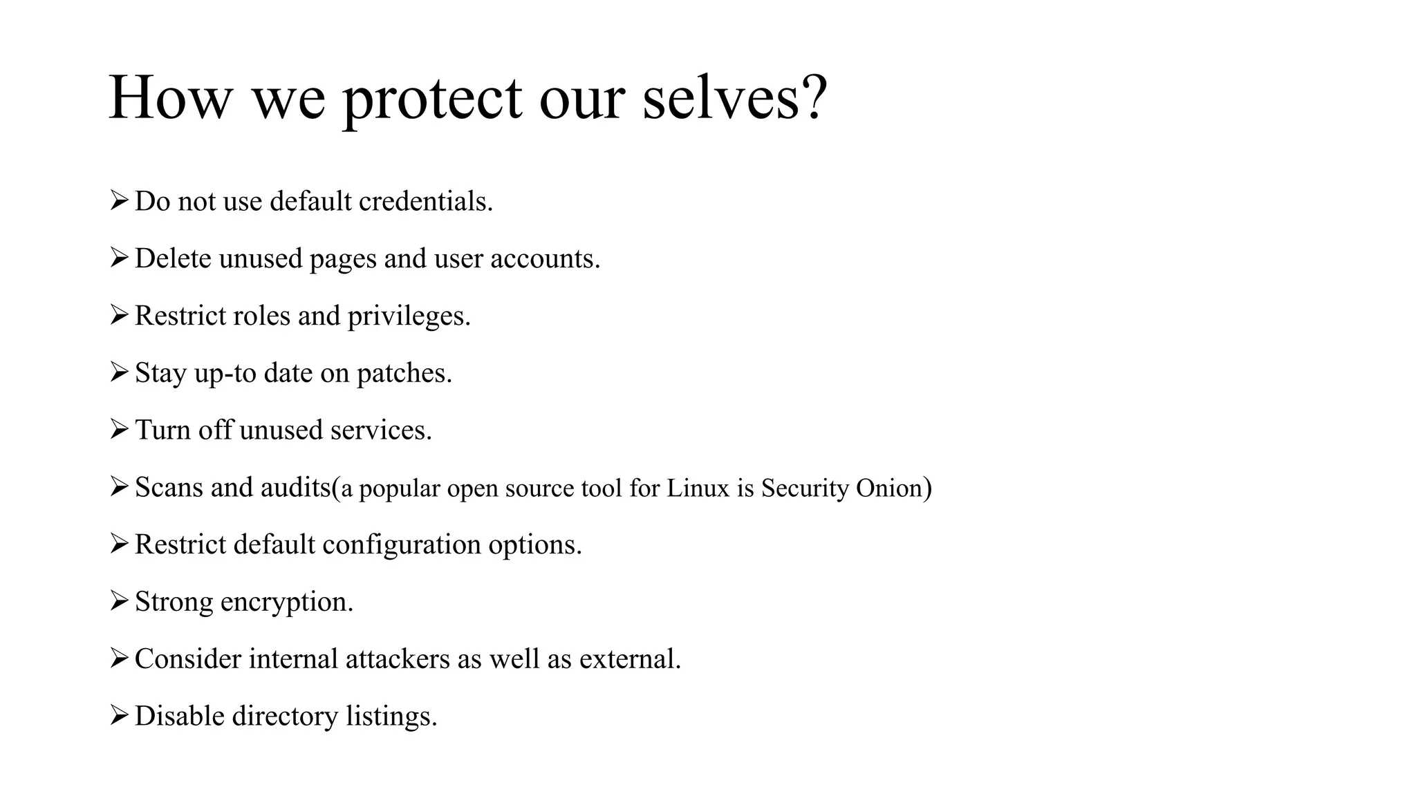 How we protect our selves?
Do not use default credentials.
Delete unused pages and user accounts.
Restrict roles and privileges.
Stay up-to date on patches.
Turn off unused services.
Scans and audits(a popular open source tool for Linux is Security Onion)
Restrict default configuration options.
Strong encryption.
Consider internal attackers as well as external.
Disable directory listings.
 