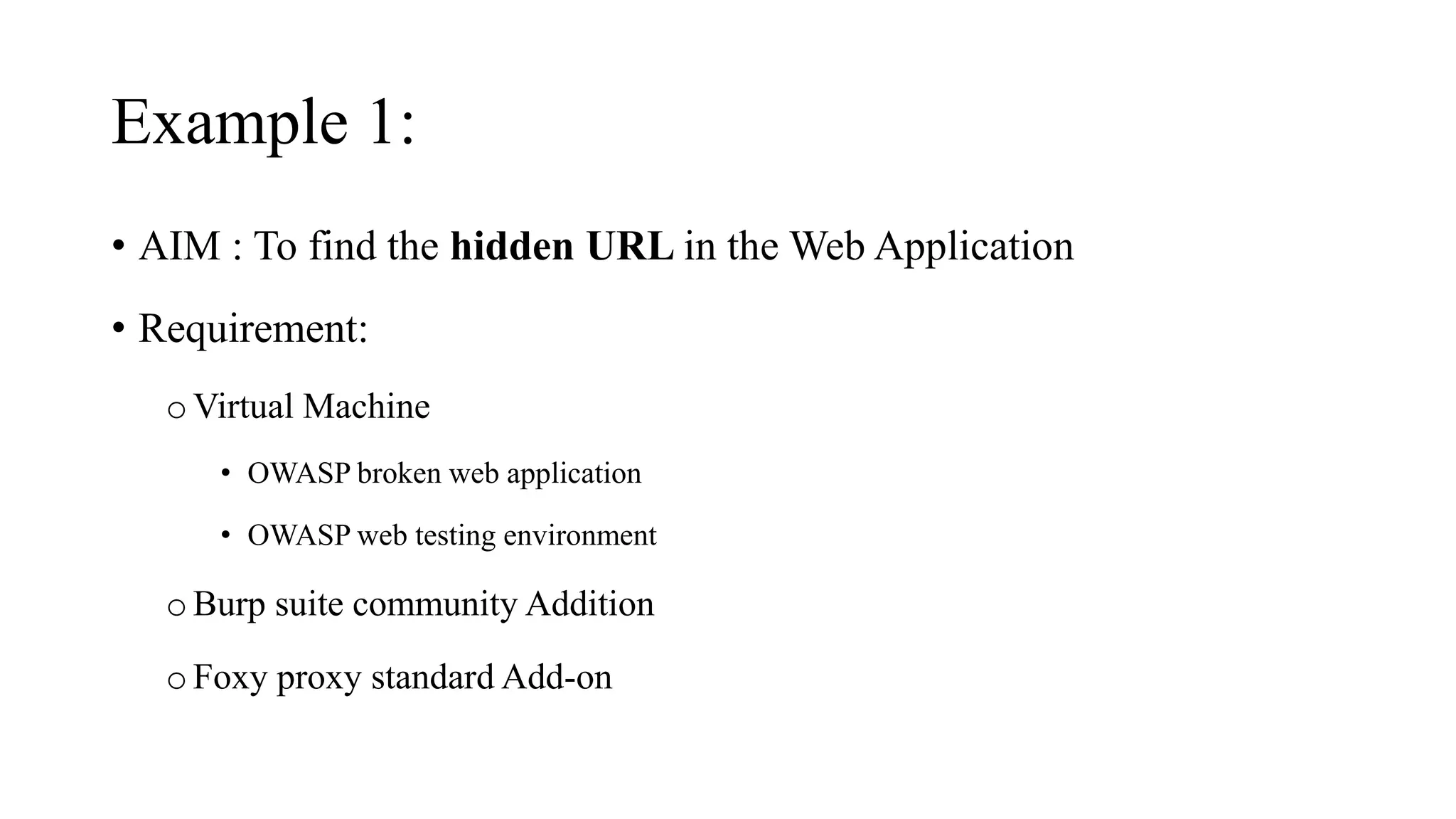 Example 1:
• AIM : To find the hidden URL in the Web Application
• Requirement:
oVirtual Machine
• OWASP broken web application
• OWASP web testing environment
oBurp suite community Addition
oFoxy proxy standard Add-on
 