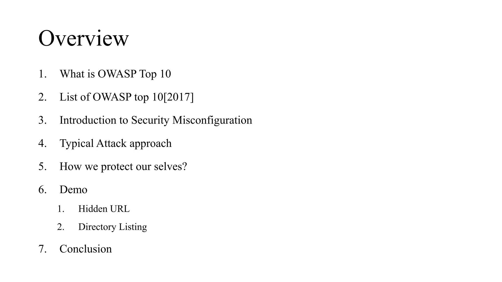 Overview
1. What is OWASP Top 10
2. List of OWASP top 10[2017]
3. Introduction to Security Misconfiguration
4. Typical Attack approach
5. How we protect our selves?
6. Demo
1. Hidden URL
2. Directory Listing
7. Conclusion
 