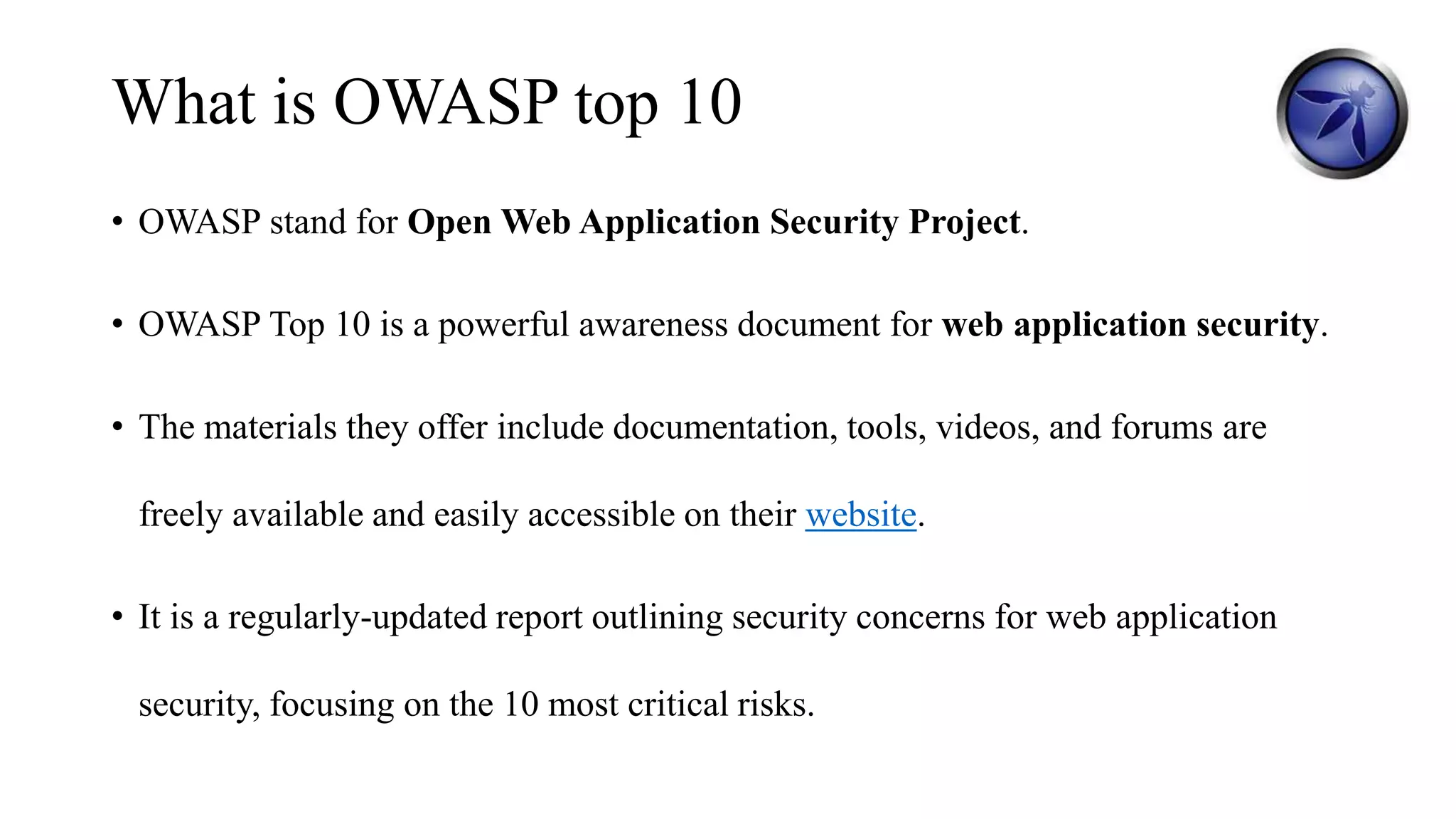 What is OWASP top 10
• OWASP stand for Open Web Application Security Project.
• OWASP Top 10 is a powerful awareness document for web application security.
• The materials they offer include documentation, tools, videos, and forums are
freely available and easily accessible on their website.
• It is a regularly-updated report outlining security concerns for web application
security, focusing on the 10 most critical risks.
 