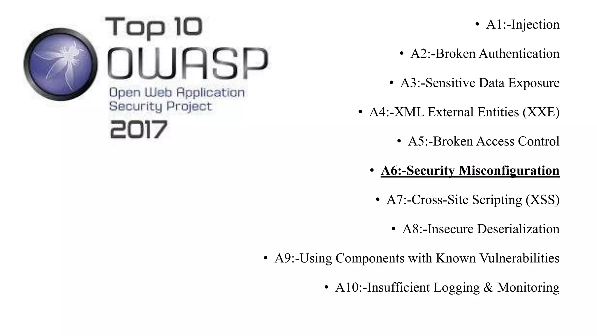 .
• A1:-Injection
• A2:-Broken Authentication
• A3:-Sensitive Data Exposure
• A4:-XML External Entities (XXE)
• A5:-Broken Access Control
• A6:-Security Misconfiguration
• A7:-Cross-Site Scripting (XSS)
• A8:-Insecure Deserialization
• A9:-Using Components with Known Vulnerabilities
• A10:-Insufficient Logging & Monitoring
 