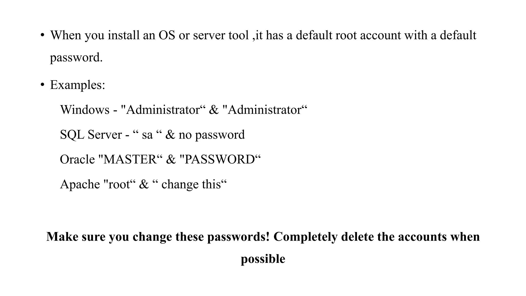 • When you install an OS or server tool ,it has a default root account with a default
password.
• Examples:
Windows - "Administrator“ & "Administrator“
SQL Server - “ sa “ & no password
Oracle "MASTER“ & "PASSWORD“
Apache "root“ & “ change this“
Make sure you change these passwords! Completely delete the accounts when
possible
 