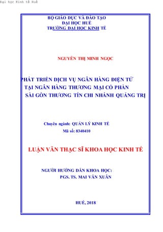 Đại học Kinh tế Huế
BỘ GIÁO DỤC VÀ ĐÀO TẠO
ĐẠI HỌC HUẾ
TRƯỜNG ĐẠI HỌC KINH TẾ
NGUYỄN THỊ MINH NGỌC
PHÁT TRIỂN DỊCH VỤ NGÂN HÀNG ĐIỆN TỬ
TẠI NGÂN HÀNG THƯƠNG MẠI CỔ PHẦN
SÀI GÒN THƯƠNG TÍN CHI NHÁNH QUẢNG TRỊ
Chuyên ngành: QUẢN LÝ KINH TẾ
Mã số: 8340410
LUẬN VĂN THẠC SĨ KHOA HỌC KINH TẾ
NGƯỜI HƯỚNG DẪN KHOA HỌC:
PGS. TS. MAI VĂN XUÂN
HUẾ, 2018
 